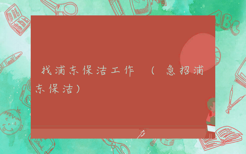 找浦东保洁工作 (急招浦东保洁)